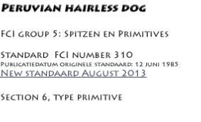Peruvian hairless dog

FCI group 5: Spitzen en Primitives

Standard  FCI number 310
Publicatiedatum originele standaard: 12 juni 1985
New standaard August 2013

Section 6, type primitive

Country of origin: PERU